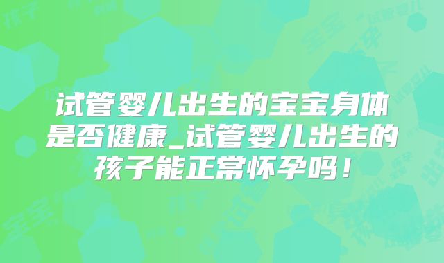 试管婴儿出生的宝宝身体是否健康_试管婴儿出生的孩子能正常怀孕吗!