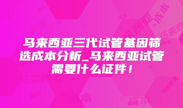 马来西亚三代试管基因筛选成本分析_马来西亚试管需要什么证件！