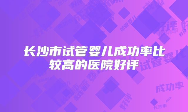 长沙市试管婴儿成功率比较高的医院好评