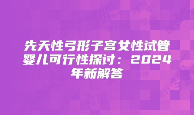 先天性弓形子宫女性试管婴儿可行性探讨:2024年新解答