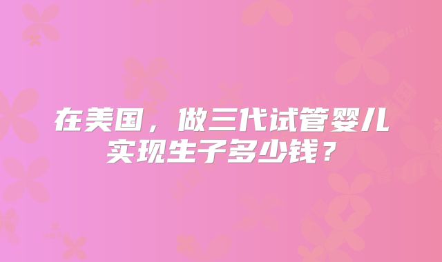 在美国，做三代试管婴儿实现生子多少钱？