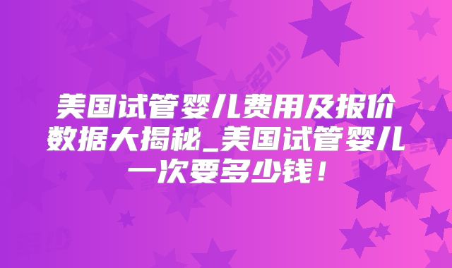 美国试管婴儿费用及报价数据大揭秘_美国试管婴儿一次要多少钱！