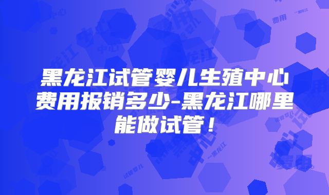 黑龙江试管婴儿生殖中心费用报销多少-黑龙江哪里能做试管！