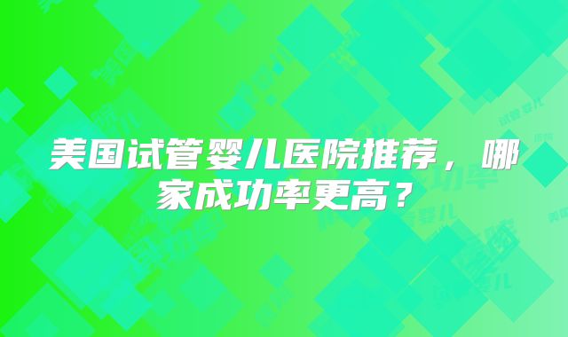 美国试管婴儿医院推荐，哪家成功率更高？