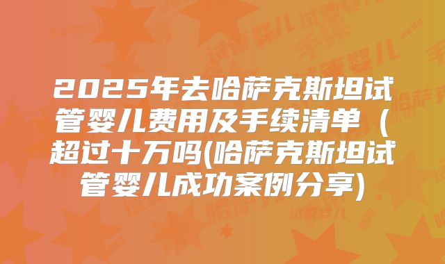 2025年去哈萨克斯坦试管婴儿费用及手续清单（超过十万吗(哈萨克斯坦试管婴儿成功案例分享)