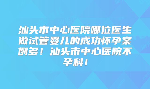 汕头市中心医院哪位医生做试管婴儿的成功怀孕案例多！汕头市中心医院不孕科！