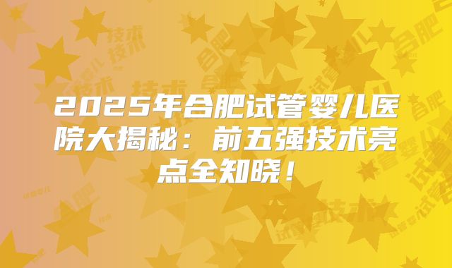 2025年合肥试管婴儿医院大揭秘：前五强技术亮点全知晓！