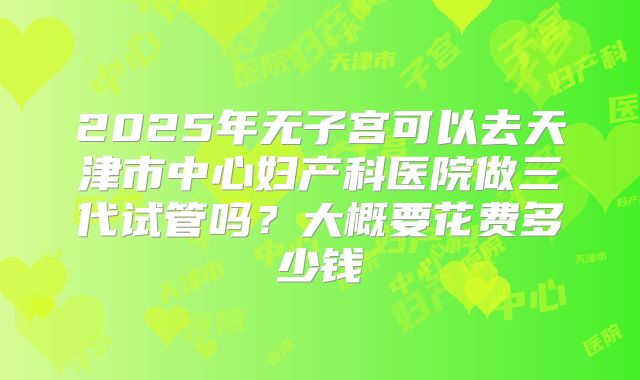 2025年无子宫可以去天津市中心妇产科医院做三代试管吗？大概要花费多少钱