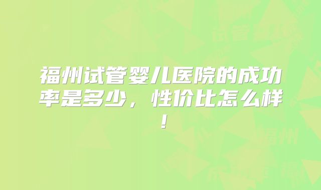 福州试管婴儿医院的成功率是多少，性价比怎么样！