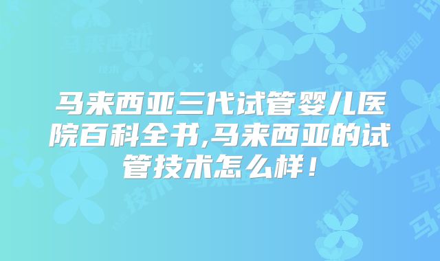 马来西亚三代试管婴儿医院百科全书,马来西亚的试管技术怎么样！