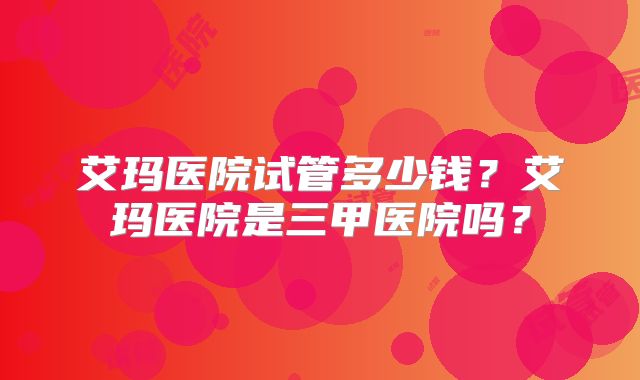 艾玛医院试管多少钱？艾玛医院是三甲医院吗？