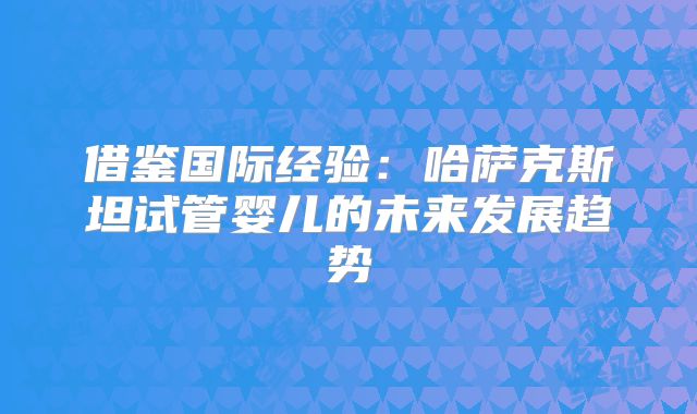 借鉴国际经验：哈萨克斯坦试管婴儿的未来发展趋势