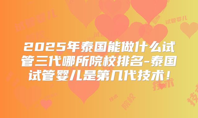 2025年泰国能做什么试管三代哪所院校排名-泰国试管婴儿是第几代技术！