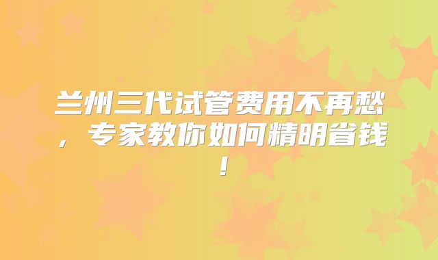 兰州三代试管费用不再愁，专家教你如何精明省钱！