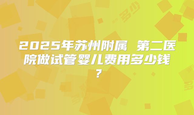 2025年苏州附属 第二医院做试管婴儿费用多少钱？