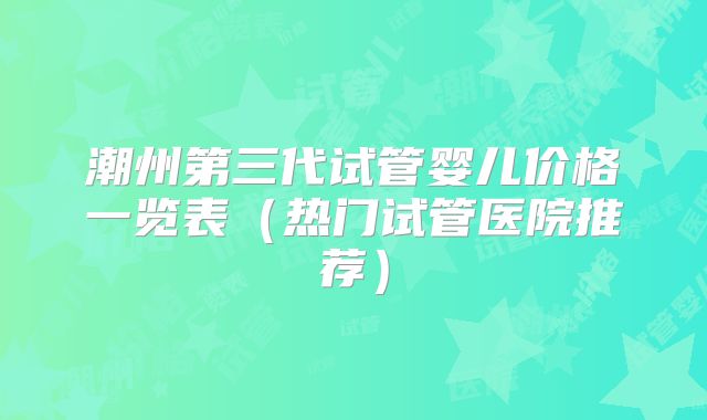 潮州第三代试管婴儿价格一览表（热门试管医院推荐）