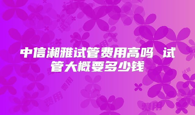 中信湘雅试管费用高吗 试管大概要多少钱