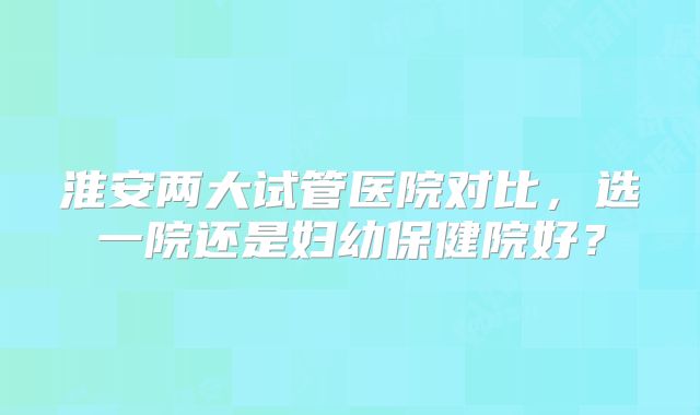 淮安两大试管医院对比,选一院还是妇幼保健院好?