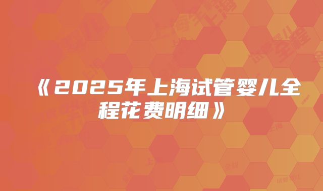 《2025年上海试管婴儿全程花费明细》