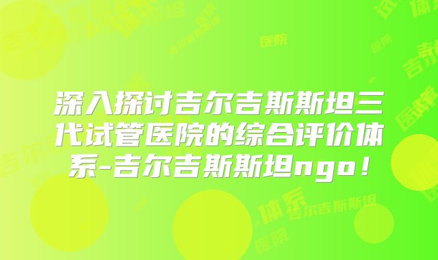 深入探讨吉尔吉斯斯坦三代试管医院的综合评价体系-吉尔吉斯斯坦ngo！
