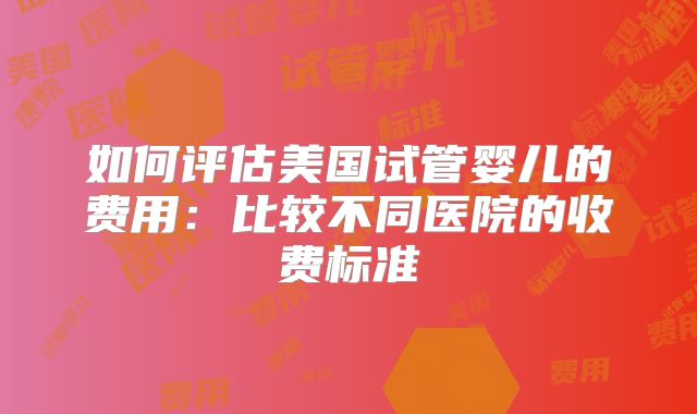 如何评估美国试管婴儿的费用：比较不同医院的收费标准
