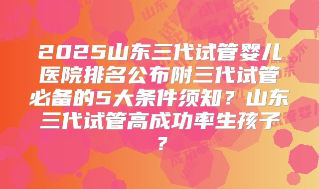 2025山东三代试管婴儿医院排名公布附三代试管必备的5大条件须知?山东三代试管高成功率生孩子?