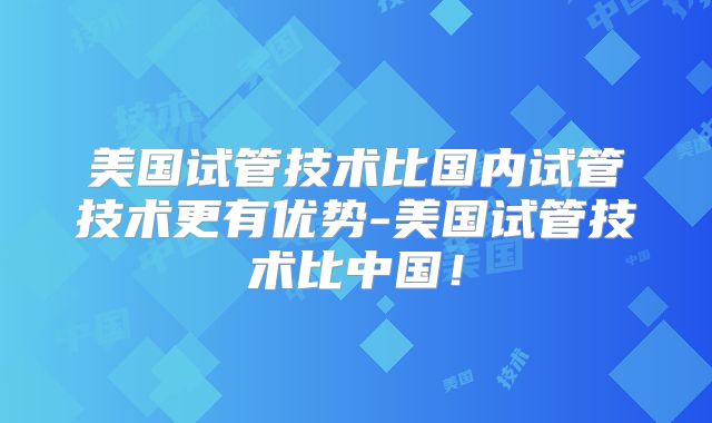 美国试管技术比国内试管技术更有优势-美国试管技术比中国！