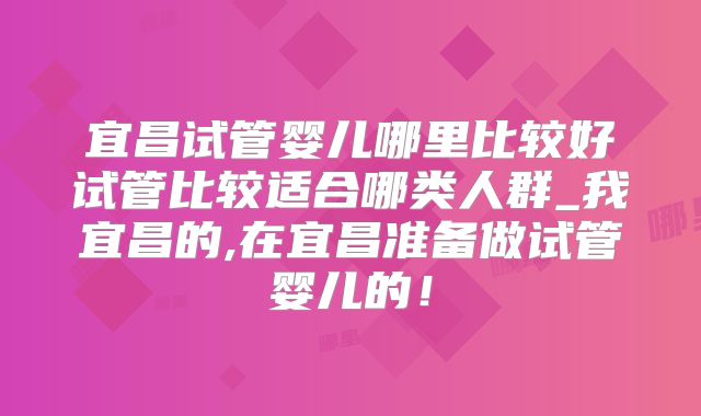 宜昌试管婴儿哪里比较好试管比较适合哪类人群_我宜昌的,在宜昌准备做试管婴儿的!