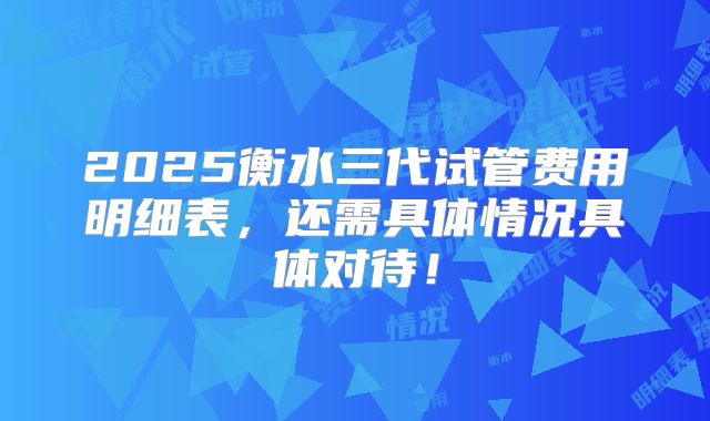 2025衡水三代试管费用明细表,还需具体情况具体对待!