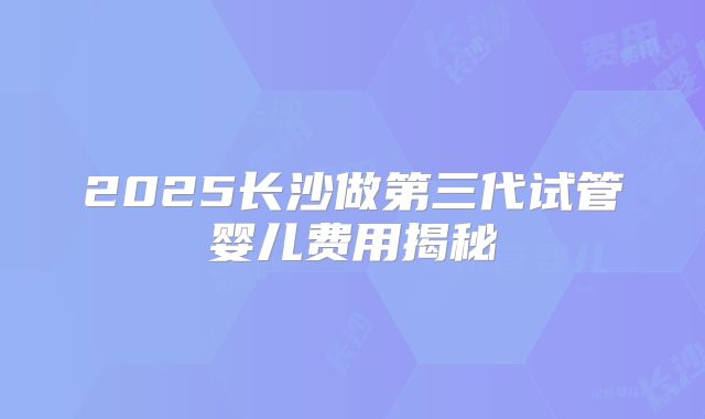 2025长沙做第三代试管婴儿费用揭秘