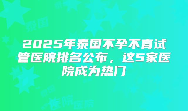 2025年泰国不孕不育试管医院排名公布，这5家医院成为热门
