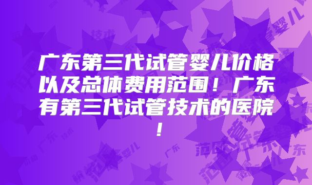 广东第三代试管婴儿价格以及总体费用范围！广东有第三代试管技术的医院！