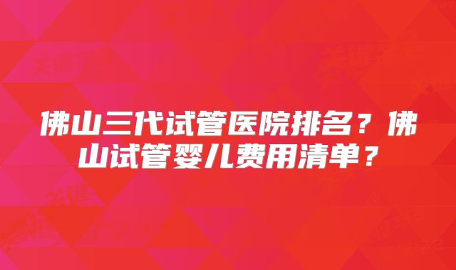佛山三代试管医院排名？佛山试管婴儿费用清单？