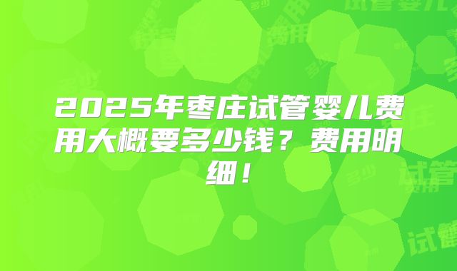 2025年枣庄试管婴儿费用大概要多少钱？费用明细！