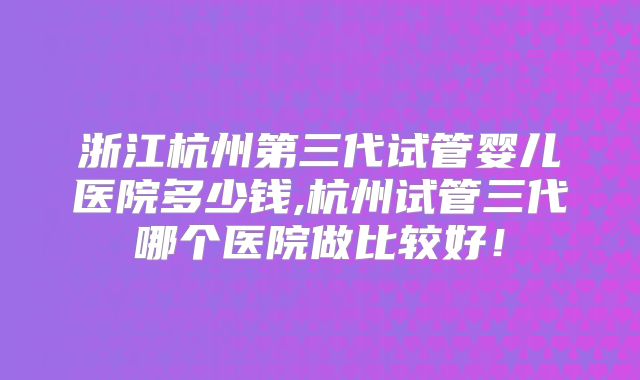 浙江杭州第三代试管婴儿医院多少钱,杭州试管三代哪个医院做比较好！