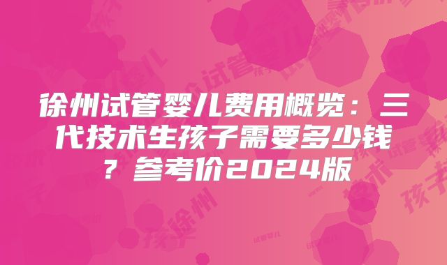 徐州试管婴儿费用概览：三代技术生孩子需要多少钱？参考价2024版