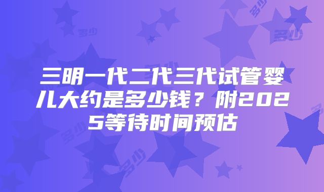 三明一代二代三代试管婴儿大约是多少钱？附2025等待时间预估