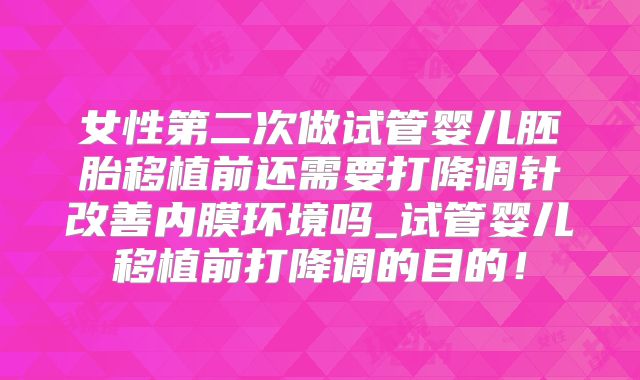 女性第二次做试管婴儿胚胎移植前还需要打降调针改善内膜环境吗_试管婴儿移植前打降调的目的！
