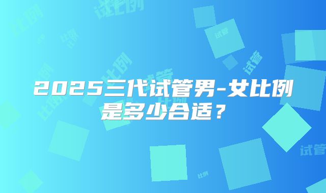 2025三代试管男-女比例是多少合适?