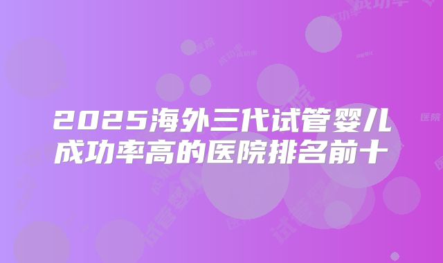 2025海外三代试管婴儿成功率高的医院排名前十