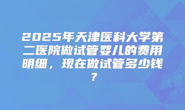 2025年天津医科大学第二医院做试管婴儿的费用明细，现在做试管多少钱？