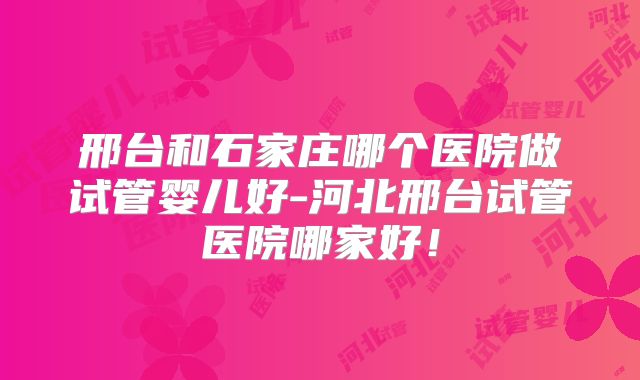 邢台和石家庄哪个医院做试管婴儿好-河北邢台试管医院哪家好！
