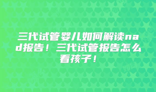 三代试管婴儿如何解读nad报告！三代试管报告怎么看孩子！