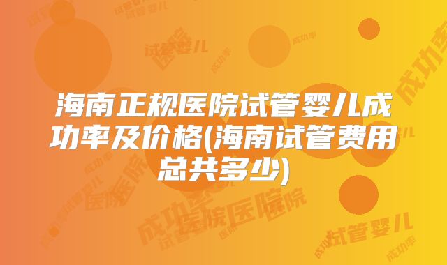 海南正规医院试管婴儿成功率及价格(海南试管费用总共多少)
