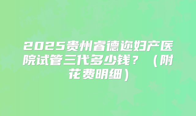2025贵州睿德迩妇产医院试管三代多少钱?(附花费明细)