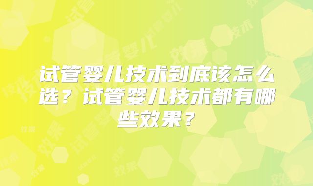 试管婴儿技术到底该怎么选？试管婴儿技术都有哪些效果？