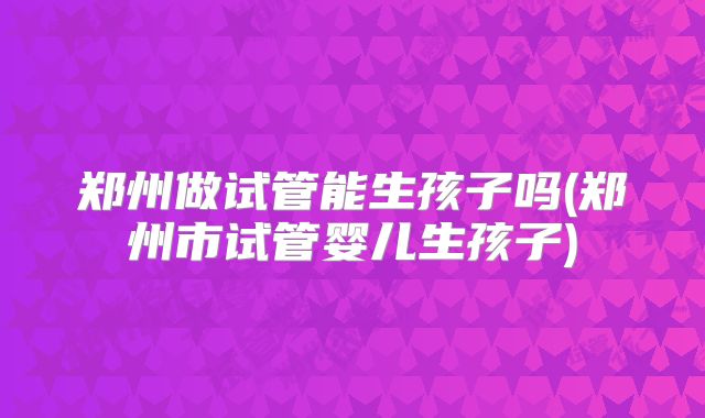 郑州做试管能生孩子吗(郑州市试管婴儿生孩子)