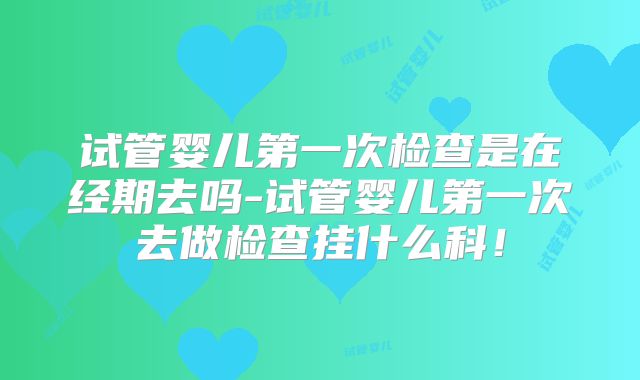 试管婴儿第一次检查是在经期去吗-试管婴儿第一次去做检查挂什么科！