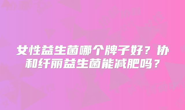 女性益生菌哪个牌子好？协和纤丽益生菌能减肥吗？