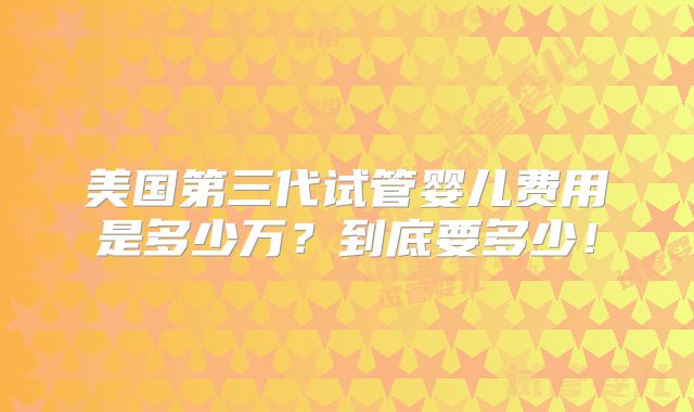 美国第三代试管婴儿费用是多少万？到底要多少！